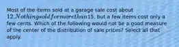 Most of the items sold at a garage sale cost about 12. Nothing sold for more than15, but a few items cost only a few cents. Which of the following would not be a good measure of the center of the distribution of sale prices? Select all that apply.