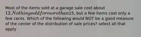 Most of the items sold at a garage sale cost about 12. Nothing sold for more than15, but a few items cost only a few cents. Which of the following would NOT be a good measure of the center of the distribution of sale prices? select all that apply