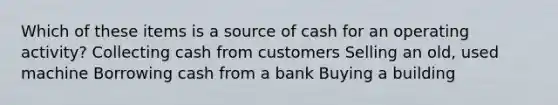 Which of these items is a source of cash for an operating activity? Collecting cash from customers Selling an old, used machine Borrowing cash from a bank Buying a building