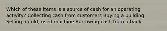 Which of these items is a source of cash for an operating activity? Collecting cash from customers Buying a building Selling an old, used machine Borrowing cash from a bank