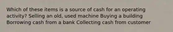 Which of these items is a source of cash for an operating activity? Selling an old, used machine Buying a building Borrowing cash from a bank Collecting cash from customer