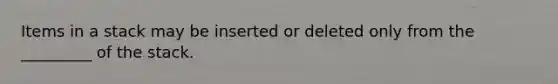 Items in a stack may be inserted or deleted only from the _________ of the stack.