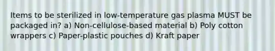 Items to be sterilized in low-temperature gas plasma MUST be packaged in? a) Non-cellulose-based material b) Poly cotton wrappers c) Paper-plastic pouches d) Kraft paper