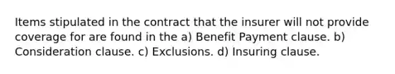 Items stipulated in the contract that the insurer will not provide coverage for are found in the a) Benefit Payment clause. b) Consideration clause. c) Exclusions. d) Insuring clause.