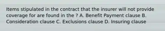 Items stipulated in the contract that the insurer will not provide coverage for are found in the ? A. Benefit Payment clause B. Consideration clause C. Exclusions clause D. Insuring clause