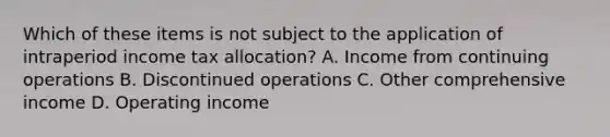 Which of these items is not subject to the application of intraperiod income tax allocation? A. Income from continuing operations B. Discontinued operations C. Other comprehensive income D. Operating income