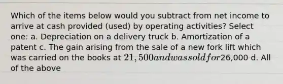 Which of the items below would you subtract from net income to arrive at cash provided (used) by operating activities? Select one: a. Depreciation on a delivery truck b. Amortization of a patent c. The gain arising from the sale of a new fork lift which was carried on the books at 21,500 and was sold for26,000 d. All of the above