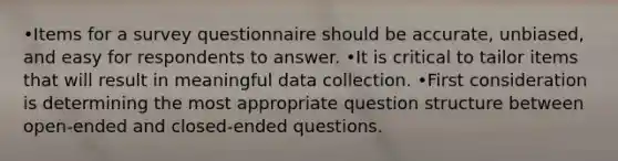 •Items for a survey questionnaire should be accurate, unbiased, and easy for respondents to answer. •It is critical to tailor items that will result in meaningful data collection. •First consideration is determining the most appropriate question structure between open-ended and closed-ended questions.