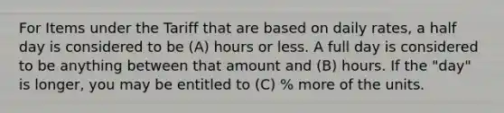 For Items under the Tariff that are based on daily rates, a half day is considered to be (A) hours or less. A full day is considered to be anything between that amount and (B) hours. If the "day" is longer, you may be entitled to (C) % more of the units.