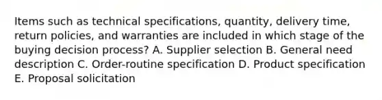 Items such as technical​ specifications, quantity, delivery​ time, return​ policies, and warranties are included in which stage of the buying decision​ process? A. Supplier selection B. General need description C. ​Order-routine specification D. Product specification E. Proposal solicitation