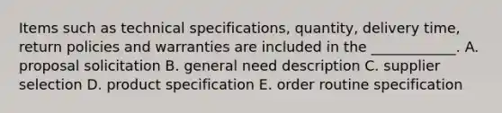 Items such as technical​ specifications, quantity, delivery​ time, return policies and warranties are included in the​ ____________. A. proposal solicitation B. general need description C. supplier selection D. product specification E. order routine specification