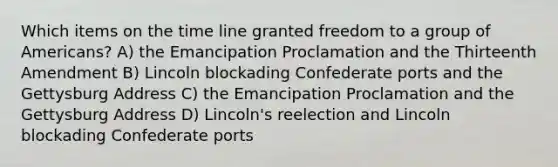 Which items on the time line granted freedom to a group of Americans? A) the Emancipation Proclamation and the Thirteenth Amendment B) Lincoln blockading Confederate ports and the Gettysburg Address C) the Emancipation Proclamation and the Gettysburg Address D) Lincoln's reelection and Lincoln blockading Confederate ports