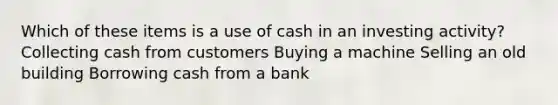 Which of these items is a use of cash in an investing activity? Collecting cash from customers Buying a machine Selling an old building Borrowing cash from a bank