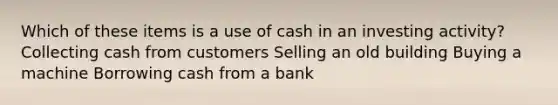 Which of these items is a use of cash in an investing activity? Collecting cash from customers Selling an old building Buying a machine Borrowing cash from a bank