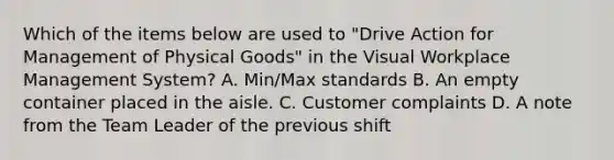 Which of the items below are used to "Drive Action for Management of Physical Goods" in the Visual Workplace Management System? A. Min/Max standards B. An empty container placed in the aisle. C. Customer complaints D. A note from the Team Leader of the previous shift