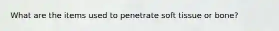 What are the items used to penetrate soft tissue or bone?