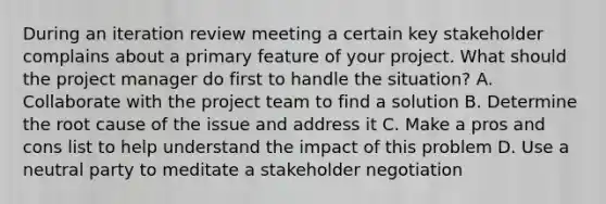 During an iteration review meeting a certain key stakeholder complains about a primary feature of your project. What should the project manager do first to handle the situation? A. Collaborate with the project team to find a solution B. Determine the root cause of the issue and address it C. Make a pros and cons list to help understand the impact of this problem D. Use a neutral party to meditate a stakeholder negotiation