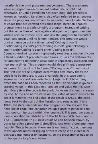 Iteration is the third programming construct. There are times when a program needs to repeat certain steps until told otherwise, or until a condition has been met. This process is known as iteration. Iteration is also often referred to as looping, since the program 'loops' back to an earlier line of code. Sections of codes that are iterated are called loops. Iteration enables programmers to greatly simplify a program. Instead of writing out the same lines of code again and again, a programmer can write a section of code once, and ask the program to execute it again and again until no longer needed. This program would print a message out six times: print("Coding is cool") print("Coding is cool") print("Coding is cool") print("Coding is cool") print("Coding is cool") print("Coding is cool") Count_controlled iteration- repeatedly executes a section of code a fixed number of predetermined times. It uses the statements for and next to determine what code is repeatedly executed and how many times. This program would also print out a message six times: for count = 1 to 6 print("Coding is cool") next count The first line of the program determines how many times the code is to be iterated. It uses a variable, in this case count, known as the condition variable, to keep track of how many times the code has been repeated so far. The variable is given a starting value (in this case one) and an end value (in this case six). Every time the code is iterated, the value of count increases by one. At the end of the iteration, the value of count is tested to see if it matches the end value. If the result is FALSE, the code loops back to the start of the iteration and runs again. If it is TRUE, the iteration ends and the program continues with the next line of code. The condition variable used to initialise a for next loop can be used within the loop itself. This program uses a loop's condition variable to print the 10 times table: for count = 1 to 10 print(count * 10) next count As can be seen above, by using iteration a program is simplified, less error prone and more flexible. This is because: there are fewer lines of code, meaning fewer opportunities for typing errors to creep in to increase or decrease the number of iterations, all the programmer has to do is change the loop's end value