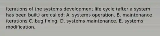 Iterations of the systems development life cycle (after a system has been built) are called: A. systems operation. B. maintenance iterations C. bug fixing. D. systems maintenance. E. systems modification.