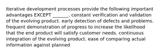 Iterative development processes provide the following important advantages EXCEPT _______. constant verification and validation of the evolving product. early detection of defects and problems. frequent demonstration of progress to increase the likelihood that the end product will satisfy customer needs. continuous integration of the evolving product. ease of comparing actual information against planned