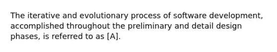 The iterative and evolutionary process of software development, accomplished throughout the preliminary and detail design phases, is referred to as [A].