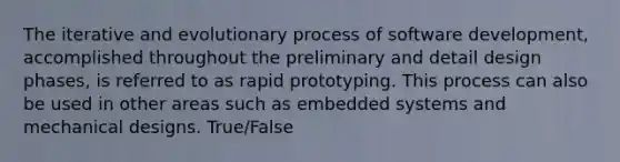 The iterative and evolutionary process of software development, accomplished throughout the preliminary and detail design phases, is referred to as rapid prototyping. This process can also be used in other areas such as embedded systems and mechanical designs. True/False