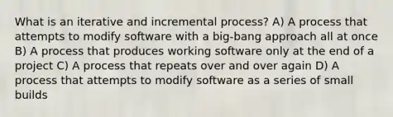 What is an iterative and incremental process? A) A process that attempts to modify software with a big-bang approach all at once B) A process that produces working software only at the end of a project C) A process that repeats over and over again D) A process that attempts to modify software as a series of small builds