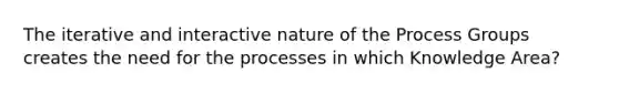 The iterative and interactive nature of the Process Groups creates the need for the processes in which Knowledge Area?