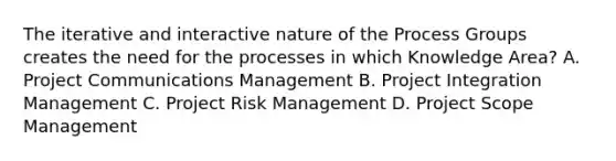 The iterative and interactive nature of the Process Groups creates the need for the processes in which Knowledge Area? A. Project Communications Management B. Project Integration Management C. Project Risk Management D. Project Scope Management