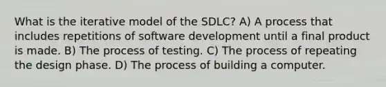 What is the iterative model of the SDLC? A) A process that includes repetitions of software development until a final product is made. B) The process of testing. C) The process of repeating the design phase. D) The process of building a computer.