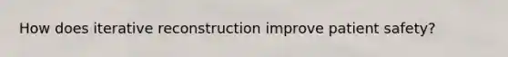 How does iterative reconstruction improve patient safety?