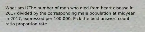 What am I?The number of men who died from heart disease in 2017 divided by the corresponding male population at midyear in 2017, expressed per 100,000. Pick the best answer: count ratio proportion rate