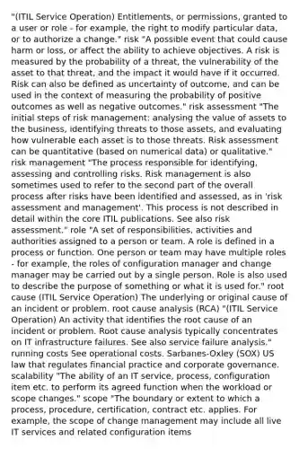 "(ITIL Service Operation) Entitlements, or permissions, granted to a user or role - for example, the right to modify particular data, or to authorize a change." risk "A possible event that could cause harm or loss, or affect the ability to achieve objectives. A risk is measured by the probability of a threat, the vulnerability of the asset to that threat, and the impact it would have if it occurred. Risk can also be defined as uncertainty of outcome, and can be used in the context of measuring the probability of positive outcomes as well as negative outcomes." risk assessment "The initial steps of risk management: analysing the value of assets to the business, identifying threats to those assets, and evaluating how vulnerable each asset is to those threats. Risk assessment can be quantitative (based on numerical data) or qualitative." risk management "The process responsible for identifying, assessing and controlling risks. Risk management is also sometimes used to refer to the second part of the overall process after risks have been identified and assessed, as in 'risk assessment and management'. This process is not described in detail within the core ITIL publications. See also risk assessment." role "A set of responsibilities, activities and authorities assigned to a person or team. A role is defined in a process or function. One person or team may have multiple roles - for example, the roles of configuration manager and change manager may be carried out by a single person. Role is also used to describe the purpose of something or what it is used for." root cause (ITIL Service Operation) The underlying or original cause of an incident or problem. root cause analysis (RCA) "(ITIL Service Operation) An activity that identifies the root cause of an incident or problem. Root cause analysis typically concentrates on IT infrastructure failures. See also service failure analysis." running costs See operational costs. Sarbanes-Oxley (SOX) US law that regulates financial practice and corporate governance. scalability "The ability of an IT service, process, configuration item etc. to perform its agreed function when the workload or scope changes." scope "The boundary or extent to which a process, procedure, certification, contract etc. applies. For example, the scope of change management may include all live IT services and related configuration items