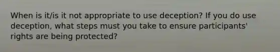 When is it/is it not appropriate to use deception? If you do use deception, what steps must you take to ensure participants' rights are being protected?