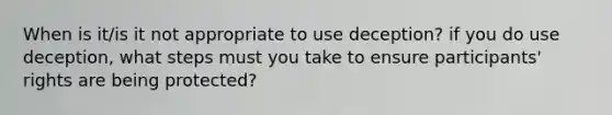 When is it/is it not appropriate to use deception? if you do use deception, what steps must you take to ensure participants' rights are being protected?