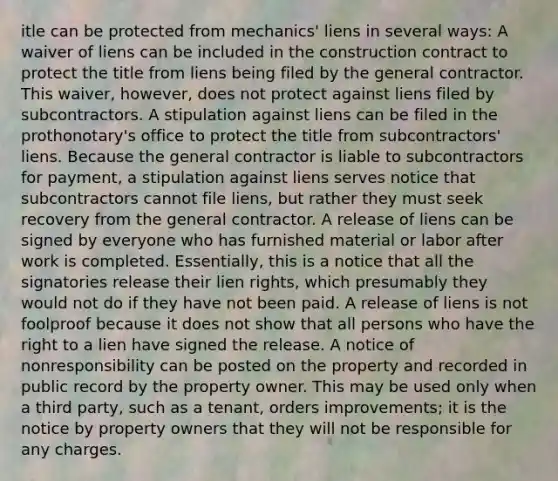 itle can be protected from mechanics' liens in several ways: A waiver of liens can be included in the construction contract to protect the title from liens being filed by the general contractor. This waiver, however, does not protect against liens filed by subcontractors. A stipulation against liens can be filed in the prothonotary's office to protect the title from subcontractors' liens. Because the general contractor is liable to subcontractors for payment, a stipulation against liens serves notice that subcontractors cannot file liens, but rather they must seek recovery from the general contractor. A release of liens can be signed by everyone who has furnished material or labor after work is completed. Essentially, this is a notice that all the signatories release their lien rights, which presumably they would not do if they have not been paid. A release of liens is not foolproof because it does not show that all persons who have the right to a lien have signed the release. A notice of nonresponsibility can be posted on the property and recorded in public record by the property owner. This may be used only when a third party, such as a tenant, orders improvements; it is the notice by property owners that they will not be responsible for any charges.