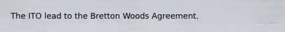 The ITO lead to the Bretton Woods Agreement.