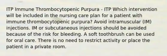 ITP Immune Thrombocytopenic Purpura - ITP Which intervention will be included in the nursing care plan for a patient with immune thrombocytopenic purpura? Avoid intramuscular (IM) injections. IM or subcutaneous injections should be avoided because of the risk for bleeding. A soft toothbrush can be used for oral care. There is no need to restrict activity or place the patient in a private room.