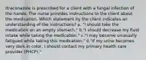 Itraconazole is prescribed for a client with a fungal infection of the hands. The nurse provides instructions to the client about the medication. Which statement by the client indicates an understanding of the instructions? a. "I should take the medication on an empty stomach." b."I should decrease my fluid intake while taking the medication." c."I may become unusually fatigued while taking this medication." d."If my urine becomes very dark in color, I should contact my primary health care provider (PHCP)."