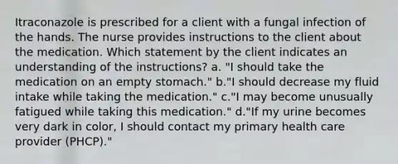 Itraconazole is prescribed for a client with a fungal infection of the hands. The nurse provides instructions to the client about the medication. Which statement by the client indicates an understanding of the instructions? a. "I should take the medication on an empty stomach." b."I should decrease my fluid intake while taking the medication." c."I may become unusually fatigued while taking this medication." d."If my urine becomes very dark in color, I should contact my primary health care provider (PHCP)."