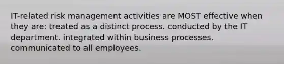 IT-related risk management activities are MOST effective when they are: treated as a distinct process. conducted by the IT department. integrated within business processes. communicated to all employees.