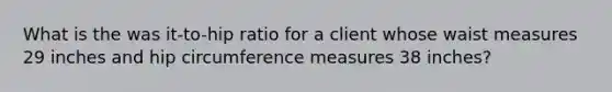 What is the was it-to-hip ratio for a client whose waist measures 29 inches and hip circumference measures 38 inches?