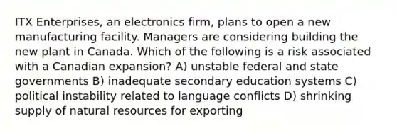 ITX Enterprises, an electronics firm, plans to open a new manufacturing facility. Managers are considering building the new plant in Canada. Which of the following is a risk associated with a Canadian expansion? A) unstable federal and state governments B) inadequate secondary education systems C) political instability related to language conflicts D) shrinking supply of natural resources for exporting