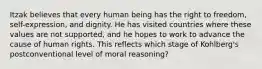 Itzak believes that every human being has the right to freedom, self-expression, and dignity. He has visited countries where these values are not supported, and he hopes to work to advance the cause of human rights. This reflects which stage of Kohlberg's postconventional level of moral reasoning?