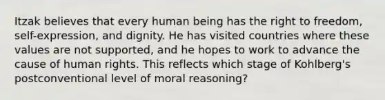 Itzak believes that every human being has the right to freedom, self-expression, and dignity. He has visited countries where these values are not supported, and he hopes to work to advance the cause of human rights. This reflects which stage of Kohlberg's postconventional level of moral reasoning?