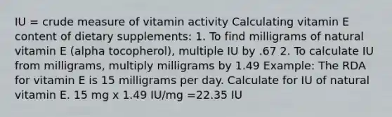 IU = crude measure of vitamin activity Calculating vitamin E content of dietary supplements: 1. To find milligrams of natural vitamin E (alpha tocopherol), multiple IU by .67 2. To calculate IU from milligrams, multiply milligrams by 1.49 Example: The RDA for vitamin E is 15 milligrams per day. Calculate for IU of natural vitamin E. 15 mg x 1.49 IU/mg =22.35 IU