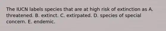 The IUCN labels species that are at high risk of extinction as A. threatened. B. extinct. C. extirpated. D. species of special concern. E. endemic.