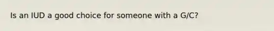 Is an IUD a good choice for someone with a G/C?