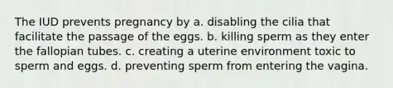 The IUD prevents pregnancy by a. disabling the cilia that facilitate the passage of the eggs. b. killing sperm as they enter the fallopian tubes. c. creating a uterine environment toxic to sperm and eggs. d. preventing sperm from entering the vagina.