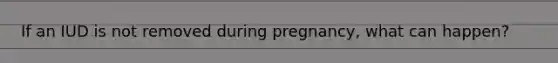 If an IUD is not removed during pregnancy, what can happen?